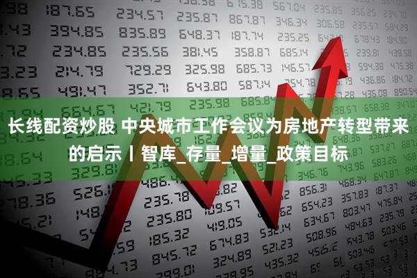 长线配资炒股 中央城市工作会议为房地产转型带来的启示丨智库_存量_增量_政策目标
