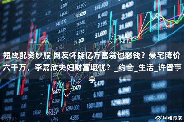 短线配资炒股 网友怀疑亿万富翁也愁钱？豪宅降价六千万，李嘉欣夫妇财富堪忧？_约合_生活_许晋亨