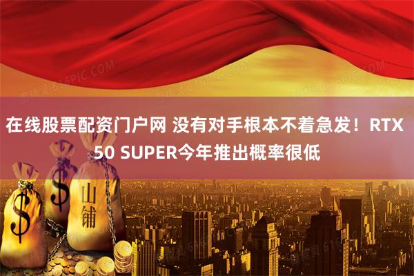 在线股票配资门户网 没有对手根本不着急发！RTX 50 SUPER今年推出概率很低