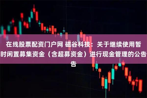 在线股票配资门户网 磁谷科技：关于继续使用暂时闲置募集资金（含超募资金）进行现金管理的公告