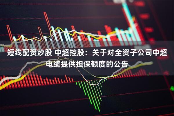 短线配资炒股 中超控股：关于对全资子公司中超电缆提供担保额度的公告