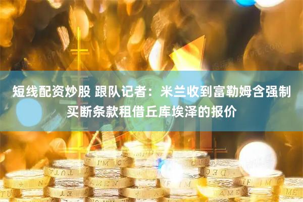 短线配资炒股 跟队记者：米兰收到富勒姆含强制买断条款租借丘库埃泽的报价