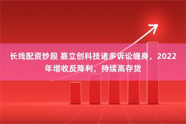 长线配资炒股 嘉立创科技诸多诉讼缠身，2022年增收反降利，持续高存货