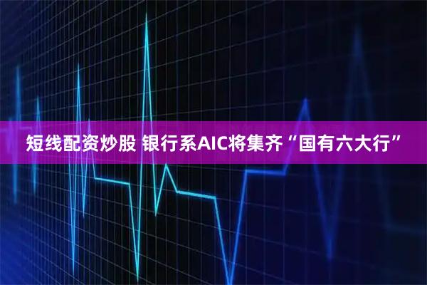 短线配资炒股 银行系AIC将集齐“国有六大行”