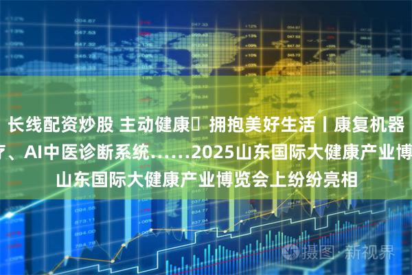 长线配资炒股 主动健康・拥抱美好生活丨康复机器人、5G远程诊疗、AI中医诊断系统……2025山东国际大健康产业博览会上纷纷亮相