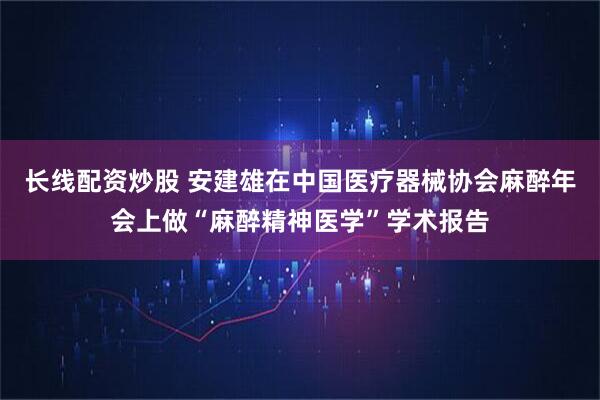 长线配资炒股 安建雄在中国医疗器械协会麻醉年会上做“麻醉精神医学”学术报告
