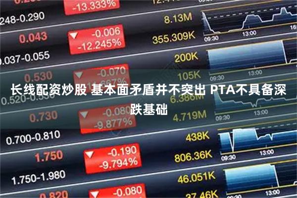 长线配资炒股 基本面矛盾并不突出 PTA不具备深跌基础