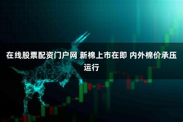 在线股票配资门户网 新棉上市在即 内外棉价承压运行