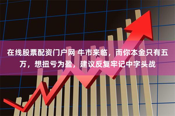 在线股票配资门户网 牛市来临，而你本金只有五万，想扭亏为盈，建议反复牢记中字头战
