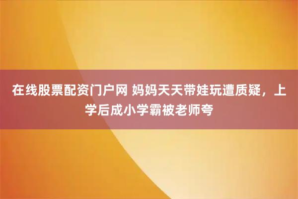 在线股票配资门户网 妈妈天天带娃玩遭质疑，上学后成小学霸被老师夸