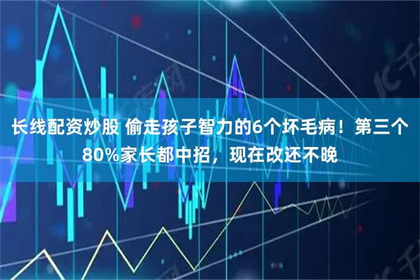 长线配资炒股 偷走孩子智力的6个坏毛病！第三个80%家长都中招，现在改还不晚