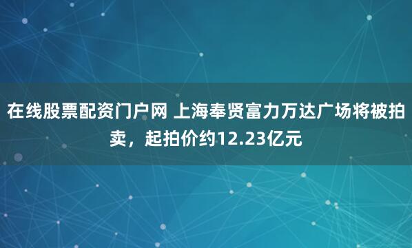 在线股票配资门户网 上海奉贤富力万达广场将被拍卖，起拍价约12.23亿元
