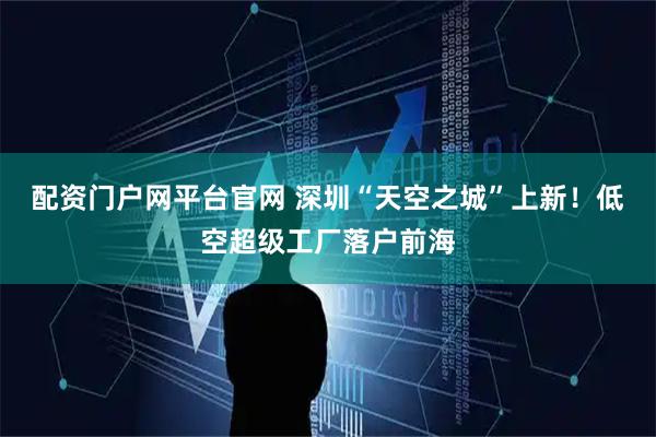 配资门户网平台官网 深圳“天空之城”上新！低空超级工厂落户前海