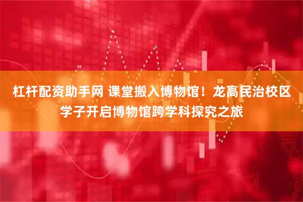 杠杆配资助手网 课堂搬入博物馆！龙高民治校区学子开启博物馆跨学科探究之旅