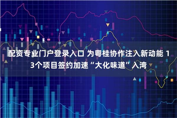 配资专业门户登录入口 为粤桂协作注入新动能 13个项目签约加速“大化味道”入湾
