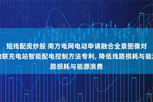 短线配资炒股 南方电网电动申请融合全景图像对比的物联充电站智能配电控制方法专利, 降低线路损耗与能源浪费