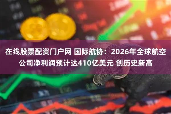 在线股票配资门户网 国际航协：2026年全球航空公司净利润预计达410亿美元 创历史新高
