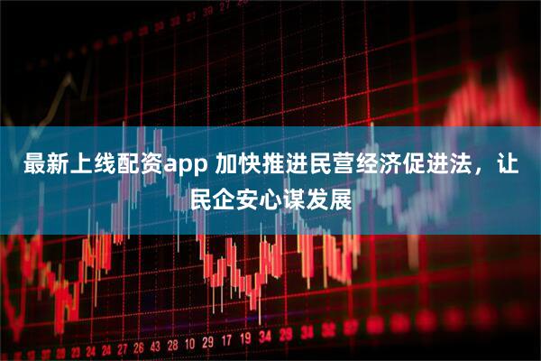 最新上线配资app 加快推进民营经济促进法，让民企安心谋发展