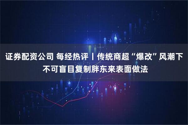 证券配资公司 每经热评丨传统商超“爆改”风潮下 不可盲目复制胖东来表面做法