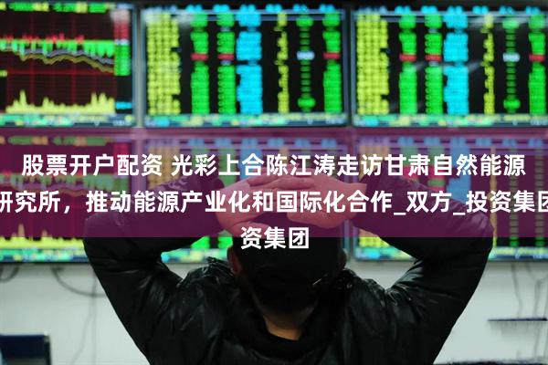 股票开户配资 光彩上合陈江涛走访甘肃自然能源研究所，推动能源产业化和国际化合作_双方_投资集团