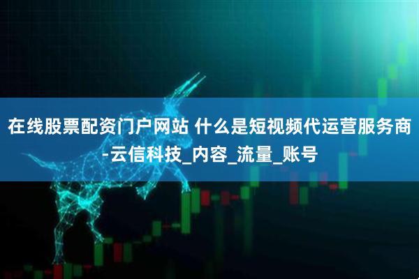 在线股票配资门户网站 什么是短视频代运营服务商-云信科技_内容_流量_账号