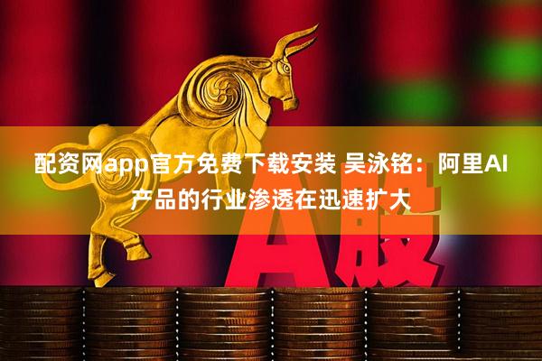 配资网app官方免费下载安装 吴泳铭：阿里AI产品的行业渗透在迅速扩大
