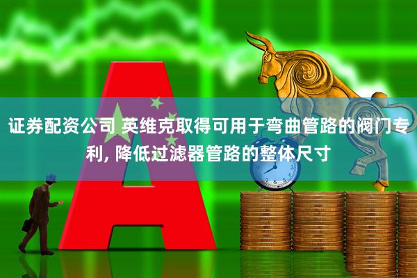 证券配资公司 英维克取得可用于弯曲管路的阀门专利, 降低过滤器管路的整体尺寸