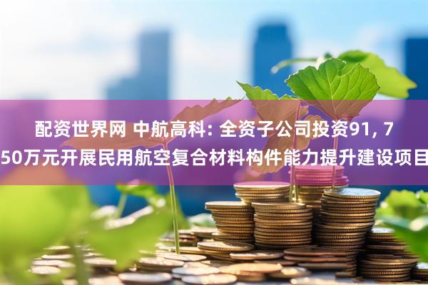 配资世界网 中航高科: 全资子公司投资91, 750万元开展民用航空复合材料构件能力提升建设项目