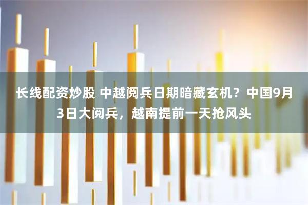 长线配资炒股 中越阅兵日期暗藏玄机？中国9月3日大阅兵，越南提前一天抢风头
