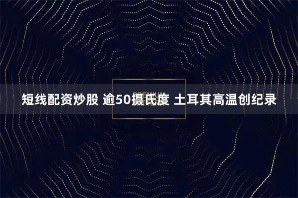 短线配资炒股 逾50摄氏度 土耳其高温创纪录