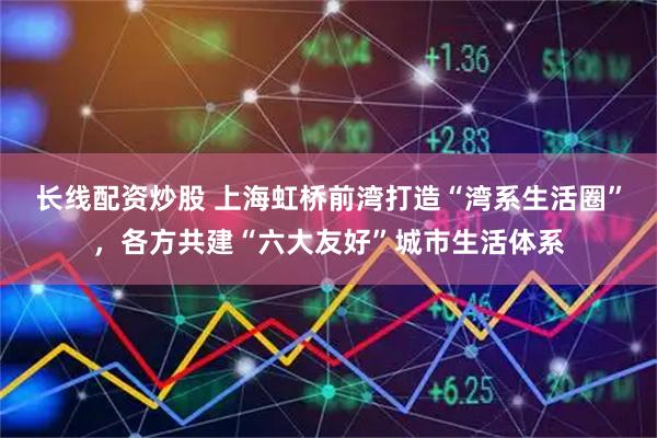 长线配资炒股 上海虹桥前湾打造“湾系生活圈”，各方共建“六大友好”城市生活体系