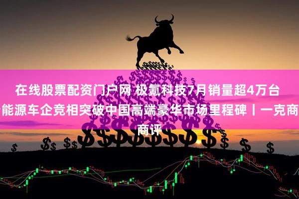 在线股票配资门户网 极氪科技7月销量超4万台 新能源车企竞相突破中国高端豪华市场里程碑丨一克商评