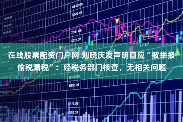 在线股票配资门户网 刘晓庆发声明回应“被举报偷税漏税”：经税务部门核查，无相关问题