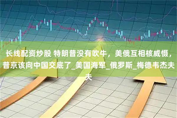 长线配资炒股 特朗普没有吹牛，美俄互相核威慑，普京该向中国交底了_美国海军_俄罗斯_梅德韦杰夫