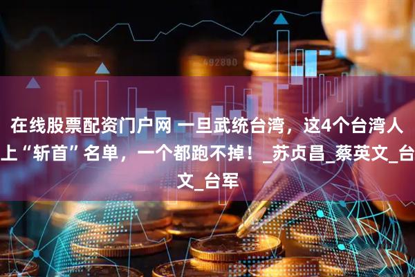 在线股票配资门户网 一旦武统台湾，这4个台湾人必上“斩首”名单，一个都跑不掉！_苏贞昌_蔡英文_台军