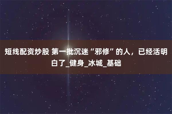 短线配资炒股 第一批沉迷“邪修”的人，已经活明白了_健身_冰城_基础
